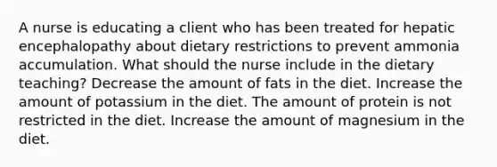 A nurse is educating a client who has been treated for hepatic encephalopathy about dietary restrictions to prevent ammonia accumulation. What should the nurse include in the dietary teaching? Decrease the amount of fats in the diet. Increase the amount of potassium in the diet. The amount of protein is not restricted in the diet. Increase the amount of magnesium in the diet.