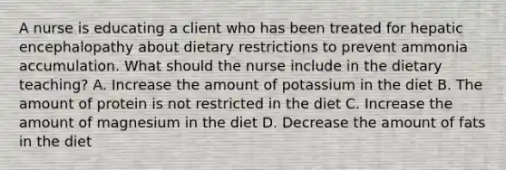 A nurse is educating a client who has been treated for hepatic encephalopathy about dietary restrictions to prevent ammonia accumulation. What should the nurse include in the dietary teaching? A. Increase the amount of potassium in the diet B. The amount of protein is not restricted in the diet C. Increase the amount of magnesium in the diet D. Decrease the amount of fats in the diet