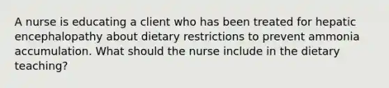 A nurse is educating a client who has been treated for hepatic encephalopathy about dietary restrictions to prevent ammonia accumulation. What should the nurse include in the dietary teaching?