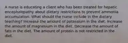 A nurse is educating a client who has been treated for hepatic encephalopathy about dietary restrictions to prevent ammonia accumulation. What should the nurse include in the dietary teaching? Increase the amount of potassium in the diet. Increase the amount of magnesium in the diet. Decrease the amount of fats in the diet. The amount of protein is not restricted in the diet.