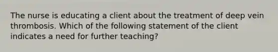 The nurse is educating a client about the treatment of deep vein thrombosis. Which of the following statement of the client indicates a need for further teaching?