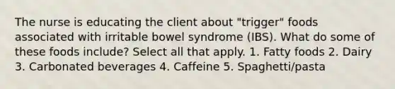 The nurse is educating the client about "trigger" foods associated with irritable bowel syndrome (IBS). What do some of these foods include? Select all that apply. 1. Fatty foods 2. Dairy 3. Carbonated beverages 4. Caffeine 5. Spaghetti/pasta