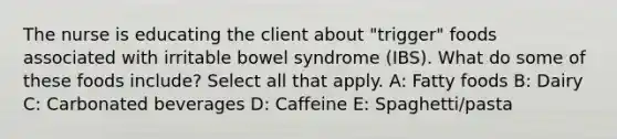 The nurse is educating the client about "trigger" foods associated with irritable bowel syndrome (IBS). What do some of these foods include? Select all that apply. A: Fatty foods B: Dairy C: Carbonated beverages D: Caffeine E: Spaghetti/pasta