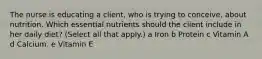 The nurse is educating a​ client, who is trying to​ conceive, about nutrition. Which essential nutrients should the client include in her daily​ diet? ​(Select all that​ apply.) a Iron b Protein c Vitamin A d Calcium. e Vitamin E