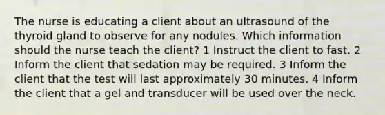 The nurse is educating a client about an ultrasound of the thyroid gland to observe for any nodules. Which information should the nurse teach the client? 1 Instruct the client to fast. 2 Inform the client that sedation may be required. 3 Inform the client that the test will last approximately 30 minutes. 4 Inform the client that a gel and transducer will be used over the neck.