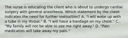 The nurse is educating the client who is about to undergo cardiac surgery with general anesthesia. Which statement by the client indicates the need for further instruction? A. "I will wake up with a tube in my throat." B. "I will have a bandage on my chest." C. "My family will not be able to see me right away." D. "Pain medication will take away my pain."