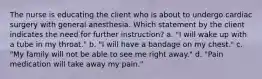 The nurse is educating the client who is about to undergo cardiac surgery with general anesthesia. Which statement by the client indicates the need for further instruction? a. "I will wake up with a tube in my throat." b. "I will have a bandage on my chest." c. "My family will not be able to see me right away." d. "Pain medication will take away my pain."