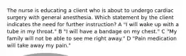 The nurse is educating a client who is about to undergo cardiac surgery with general anesthesia. Which statement by the client indicates the need for further instruction? A "I will wake up with a tube in my throat." B "I will have a bandage on my chest." C "My family will not be able to see me right away." D "Pain medication will take away my pain."