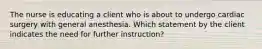 The nurse is educating a client who is about to undergo cardiac surgery with general anesthesia. Which statement by the client indicates the need for further instruction?