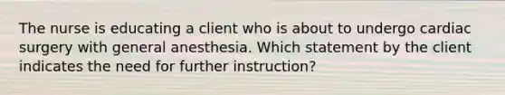 The nurse is educating a client who is about to undergo cardiac surgery with general anesthesia. Which statement by the client indicates the need for further instruction?