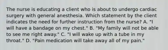 The nurse is educating a client who is about to undergo cardiac surgery with general anesthesia. Which statement by the client indicates the need for further instruction from the nurse? A. "I will have a bandage on my chest." B. "My family will not be able to see me right away." C. "I will wake up with a tube in my throat." D. "Pain medication will take away all of my pain."