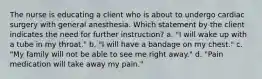 The nurse is educating a client who is about to undergo cardiac surgery with general anesthesia. Which statement by the client indicates the need for further instruction? a. "I will wake up with a tube in my throat." b. "I will have a bandage on my chest." c. "My family will not be able to see me right away." d. "Pain medication will take away my pain."