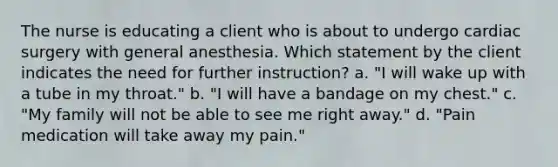 The nurse is educating a client who is about to undergo cardiac surgery with general anesthesia. Which statement by the client indicates the need for further instruction? a. "I will wake up with a tube in my throat." b. "I will have a bandage on my chest." c. "My family will not be able to see me right away." d. "Pain medication will take away my pain."