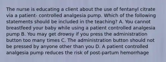 The nurse is educating a client about the use of fentanyl citrate via a patient- controlled analgesia pump. Which of the following statements should be included in the teaching? A. You cannot breastfeed your baby while using a patient controlled analgesia pump B. You may get drowsy if you press the administration button too many times C. The administration button should not be pressed by anyone other than you D. A patient controlled analgesia pump reduces the risk of post-partum hemorrhage