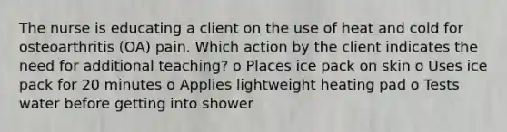 The nurse is educating a client on the use of heat and cold for osteoarthritis (OA) pain. Which action by the client indicates the need for additional teaching? o Places ice pack on skin o Uses ice pack for 20 minutes o Applies lightweight heating pad o Tests water before getting into shower