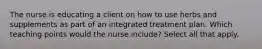 The nurse is educating a client on how to use herbs and supplements as part of an integrated treatment plan. Which teaching points would the nurse include? Select all that apply.