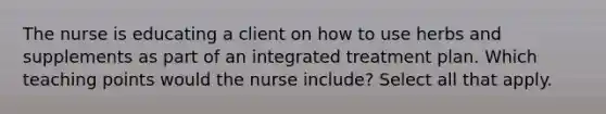 The nurse is educating a client on how to use herbs and supplements as part of an integrated treatment plan. Which teaching points would the nurse include? Select all that apply.