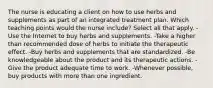 The nurse is educating a client on how to use herbs and supplements as part of an integrated treatment plan. Which teaching points would the nurse include? Select all that apply. -Use the Internet to buy herbs and supplements. -Take a higher than recommended dose of herbs to initiate the therapeutic effect. -Buy herbs and supplements that are standardized. -Be knowledgeable about the product and its therapeutic actions. -Give the product adequate time to work. -Whenever possible, buy products with more than one ingredient.