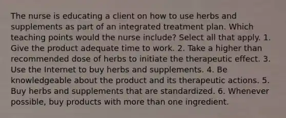 The nurse is educating a client on how to use herbs and supplements as part of an integrated treatment plan. Which teaching points would the nurse include? Select all that apply. 1. Give the product adequate time to work. 2. Take a higher than recommended dose of herbs to initiate the therapeutic effect. 3. Use the Internet to buy herbs and supplements. 4. Be knowledgeable about the product and its therapeutic actions. 5. Buy herbs and supplements that are standardized. 6. Whenever possible, buy products with more than one ingredient.