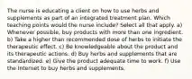 The nurse is educating a client on how to use herbs and supplements as part of an integrated treatment plan. Which teaching points would the nurse include? Select all that apply. a) Whenever possible, buy products with more than one ingredient. b) Take a higher than recommended dose of herbs to initiate the therapeutic effect. c) Be knowledgeable about the product and its therapeutic actions. d) Buy herbs and supplements that are standardized. e) Give the product adequate time to work. f) Use the Internet to buy herbs and supplements.