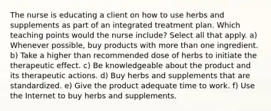 The nurse is educating a client on how to use herbs and supplements as part of an integrated treatment plan. Which teaching points would the nurse include? Select all that apply. a) Whenever possible, buy products with more than one ingredient. b) Take a higher than recommended dose of herbs to initiate the therapeutic effect. c) Be knowledgeable about the product and its therapeutic actions. d) Buy herbs and supplements that are standardized. e) Give the product adequate time to work. f) Use the Internet to buy herbs and supplements.