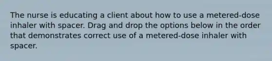 The nurse is educating a client about how to use a metered-dose inhaler with spacer. Drag and drop the options below in the order that demonstrates correct use of a metered-dose inhaler with spacer.