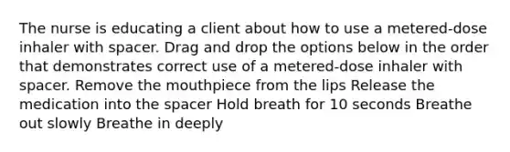 The nurse is educating a client about how to use a metered-dose inhaler with spacer. Drag and drop the options below in the order that demonstrates correct use of a metered-dose inhaler with spacer. Remove the mouthpiece from the lips Release the medication into the spacer Hold breath for 10 seconds Breathe out slowly Breathe in deeply