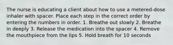 The nurse is educating a client about how to use a metered-dose inhaler with spacer. Place each step in the correct order by entering the numbers in order. 1. Breathe out slowly 2. Breathe in deeply 3. Release the medication into the spacer 4. Remove the mouthpiece from the lips 5. Hold breath for 10 seconds