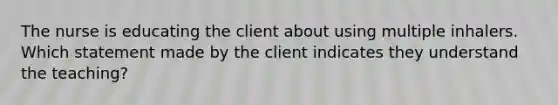 The nurse is educating the client about using multiple inhalers. Which statement made by the client indicates they understand the teaching?​