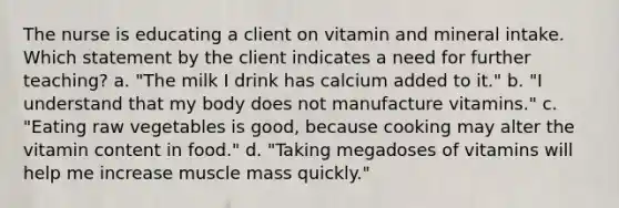 The nurse is educating a client on vitamin and mineral intake. Which statement by the client indicates a need for further teaching? a. "The milk I drink has calcium added to it." b. "I understand that my body does not manufacture vitamins." c. "Eating raw vegetables is good, because cooking may alter the vitamin content in food." d. "Taking megadoses of vitamins will help me increase muscle mass quickly."