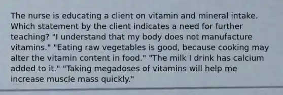 The nurse is educating a client on vitamin and mineral intake. Which statement by the client indicates a need for further teaching? "I understand that my body does not manufacture vitamins." "Eating raw vegetables is good, because cooking may alter the vitamin content in food." "The milk I drink has calcium added to it." "Taking megadoses of vitamins will help me increase muscle mass quickly."