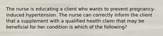 The nurse is educating a client who wants to prevent pregnancy-induced hypertension. The nurse can correctly inform the client that a supplement with a qualified health claim that may be beneficial for her condition is which of the following?