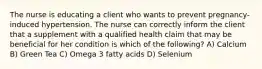 The nurse is educating a client who wants to prevent pregnancy-induced hypertension. The nurse can correctly inform the client that a supplement with a qualified health claim that may be beneficial for her condition is which of the following? A) Calcium B) Green Tea C) Omega 3 fatty acids D) Selenium