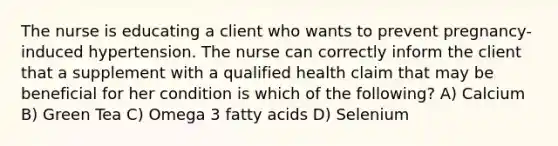 The nurse is educating a client who wants to prevent pregnancy-induced hypertension. The nurse can correctly inform the client that a supplement with a qualified health claim that may be beneficial for her condition is which of the following? A) Calcium B) Green Tea C) Omega 3 fatty acids D) Selenium