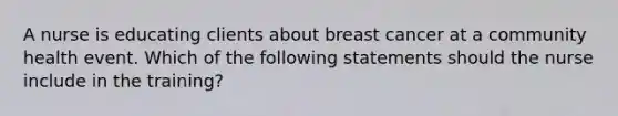 A nurse is educating clients about breast cancer at a community health event. Which of the following statements should the nurse include in the training?