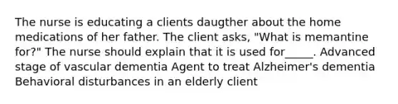 The nurse is educating a clients daugther about the home medications of her father. The client asks, "What is memantine for?" The nurse should explain that it is used for_____. Advanced stage of vascular dementia Agent to treat Alzheimer's dementia Behavioral disturbances in an elderly client