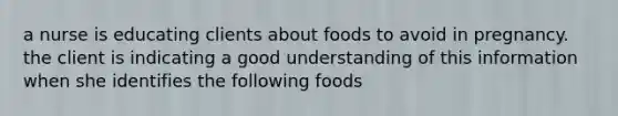 a nurse is educating clients about foods to avoid in pregnancy. the client is indicating a good understanding of this information when she identifies the following foods