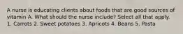 A nurse is educating clients about foods that are good sources of vitamin A. What should the nurse include? Select all that apply. 1. Carrots 2. Sweet potatoes 3. Apricots 4. Beans 5. Pasta