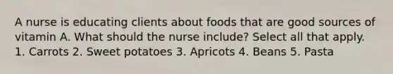 A nurse is educating clients about foods that are good sources of vitamin A. What should the nurse include? Select all that apply. 1. Carrots 2. Sweet potatoes 3. Apricots 4. Beans 5. Pasta