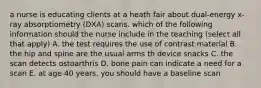 a nurse is educating clients at a heath fair about dual-energy x-ray absorptiometry (DXA) scans. which of the following information should the nurse include in the teaching (select all that apply) A. the test requires the use of contrast material B. the hip and spine are the usual arms th device snacks C. the scan detects ostoarthris D. bone pain can indicate a need for a scan E. at age 40 years, you should have a baseline scan