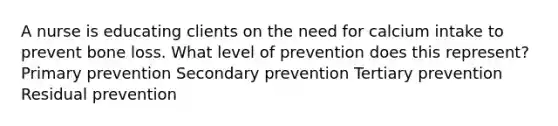 A nurse is educating clients on the need for calcium intake to prevent bone loss. What level of prevention does this represent? Primary prevention Secondary prevention Tertiary prevention Residual prevention