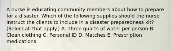 A nurse is educating community members about how to prepare for a disaster. Which of the following supplies should the nurse instruct the clients to include in a disaster preparedness kit? (Select all that apply.) A. Three quarts of water per person B. Clean clothing C. Personal ID D. Matches E. Prescription medications