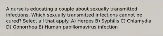 A nurse is educating a couple about sexually transmitted infections. Which sexually transmitted infections cannot be cured? Select all that apply. A) Herpes B) Syphilis C) Chlamydia D) Gonorrhea E) Human papillomavirus infection