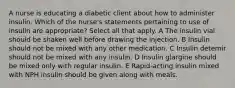 A nurse is educating a diabetic client about how to administer insulin. Which of the nurse's statements pertaining to use of insulin are appropriate? Select all that apply. A The insulin vial should be shaken well before drawing the injection. B Insulin should not be mixed with any other medication. C Insulin detemir should not be mixed with any insulin. D Insulin glargine should be mixed only with regular insulin. E Rapid-acting insulin mixed with NPH insulin should be given along with meals.