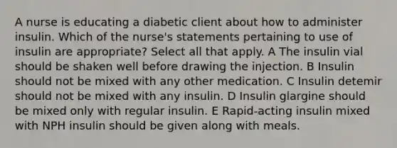 A nurse is educating a diabetic client about how to administer insulin. Which of the nurse's statements pertaining to use of insulin are appropriate? Select all that apply. A The insulin vial should be shaken well before drawing the injection. B Insulin should not be mixed with any other medication. C Insulin detemir should not be mixed with any insulin. D Insulin glargine should be mixed only with regular insulin. E Rapid-acting insulin mixed with NPH insulin should be given along with meals.