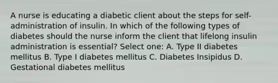 A nurse is educating a diabetic client about the steps for self-administration of insulin. In which of the following types of diabetes should the nurse inform the client that lifelong insulin administration is essential? Select one: A. Type II diabetes mellitus B. Type I diabetes mellitus C. Diabetes Insipidus D. Gestational diabetes mellitus