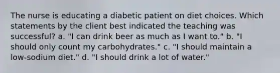 The nurse is educating a diabetic patient on diet choices. Which statements by the client best indicated the teaching was successful? a. "I can drink beer as much as I want to." b. "I should only count my carbohydrates." c. "I should maintain a low-sodium diet." d. "I should drink a lot of water."