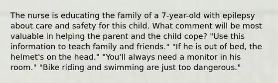 The nurse is educating the family of a 7-year-old with epilepsy about care and safety for this child. What comment will be most valuable in helping the parent and the child cope? "Use this information to teach family and friends." "If he is out of bed, the helmet's on the head." "You'll always need a monitor in his room." "Bike riding and swimming are just too dangerous."