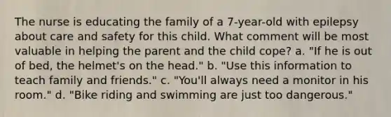 The nurse is educating the family of a 7-year-old with epilepsy about care and safety for this child. What comment will be most valuable in helping the parent and the child cope? a. "If he is out of bed, the helmet's on the head." b. "Use this information to teach family and friends." c. "You'll always need a monitor in his room." d. "Bike riding and swimming are just too dangerous."