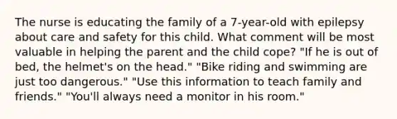 The nurse is educating the family of a 7-year-old with epilepsy about care and safety for this child. What comment will be most valuable in helping the parent and the child cope? "If he is out of bed, the helmet's on the head." "Bike riding and swimming are just too dangerous." "Use this information to teach family and friends." "You'll always need a monitor in his room."